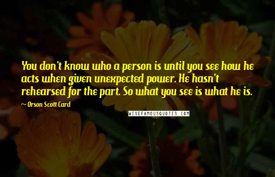 Orson Scott Card Quotes: You don't know who a person is until you see how he acts when given unexpected power. He hasn't rehearsed for the part. So what you see is what he is.