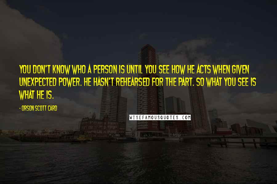 Orson Scott Card Quotes: You don't know who a person is until you see how he acts when given unexpected power. He hasn't rehearsed for the part. So what you see is what he is.