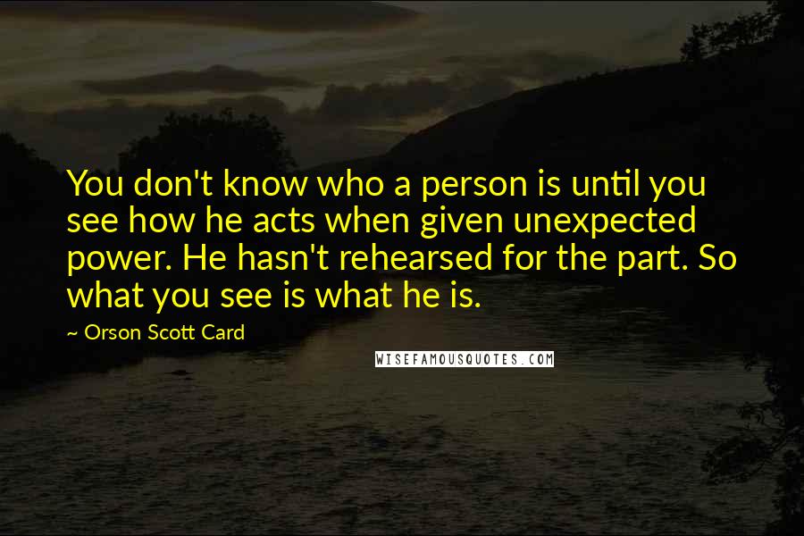 Orson Scott Card Quotes: You don't know who a person is until you see how he acts when given unexpected power. He hasn't rehearsed for the part. So what you see is what he is.