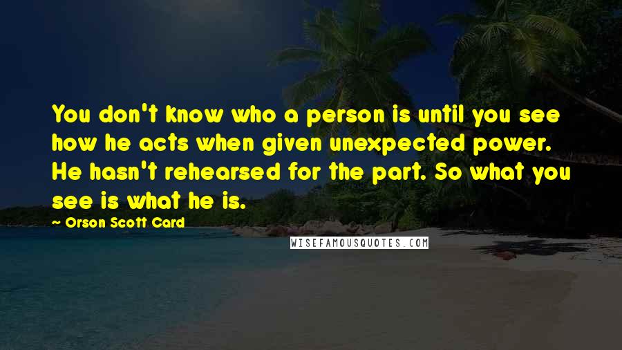 Orson Scott Card Quotes: You don't know who a person is until you see how he acts when given unexpected power. He hasn't rehearsed for the part. So what you see is what he is.