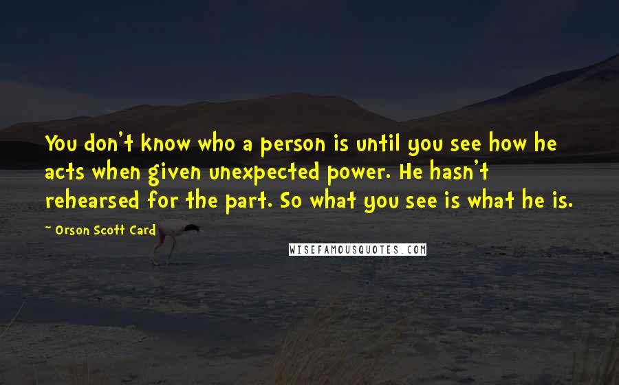 Orson Scott Card Quotes: You don't know who a person is until you see how he acts when given unexpected power. He hasn't rehearsed for the part. So what you see is what he is.