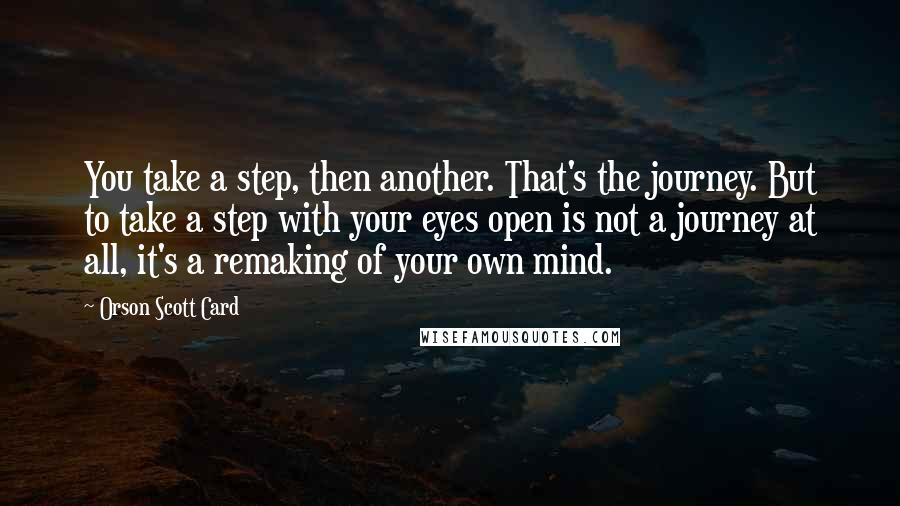Orson Scott Card Quotes: You take a step, then another. That's the journey. But to take a step with your eyes open is not a journey at all, it's a remaking of your own mind.
