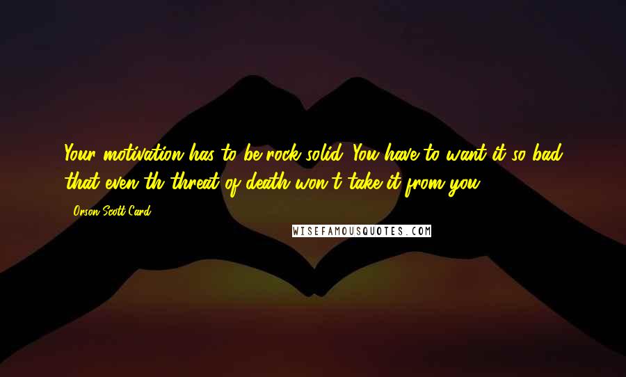 Orson Scott Card Quotes: Your motivation has to be rock solid. You have to want it so bad that even th threat of death won't take it from you.