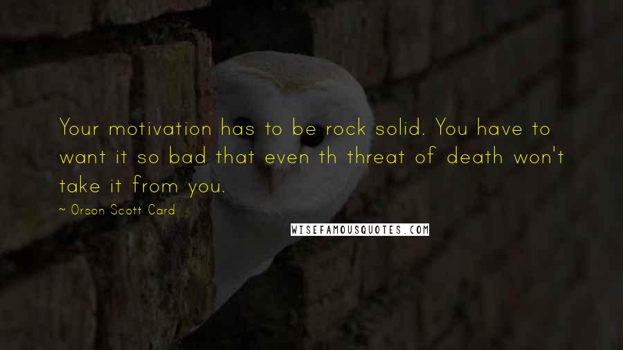 Orson Scott Card Quotes: Your motivation has to be rock solid. You have to want it so bad that even th threat of death won't take it from you.