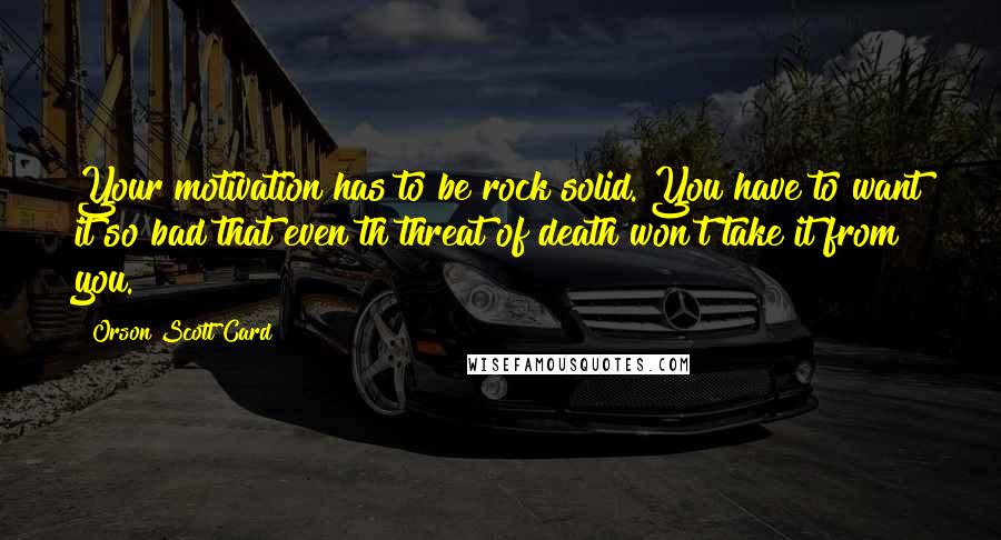 Orson Scott Card Quotes: Your motivation has to be rock solid. You have to want it so bad that even th threat of death won't take it from you.