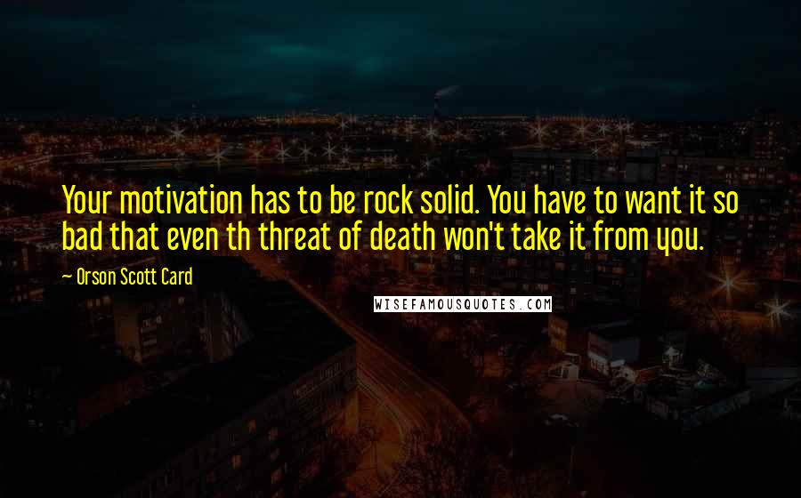 Orson Scott Card Quotes: Your motivation has to be rock solid. You have to want it so bad that even th threat of death won't take it from you.