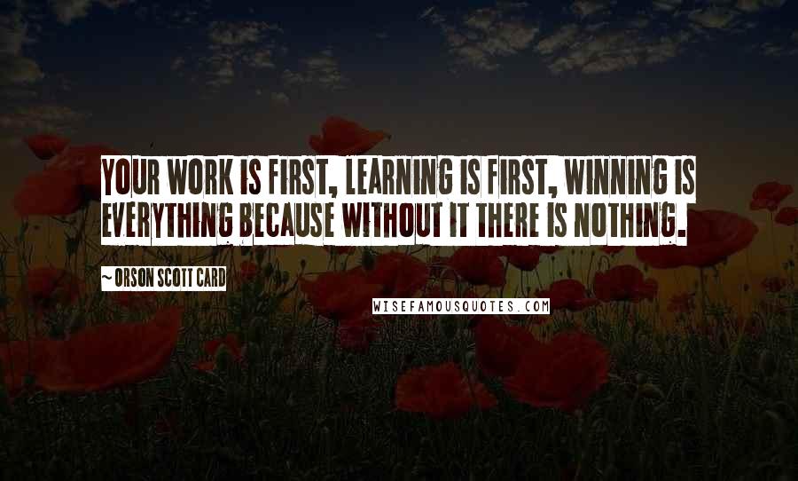 Orson Scott Card Quotes: Your work is first, learning is first, winning is everything because without it there is nothing.