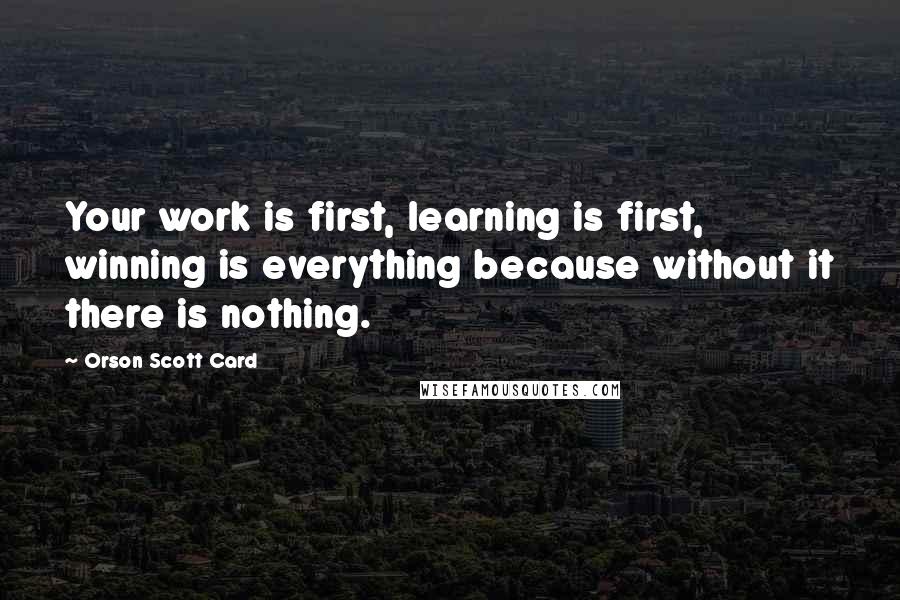 Orson Scott Card Quotes: Your work is first, learning is first, winning is everything because without it there is nothing.