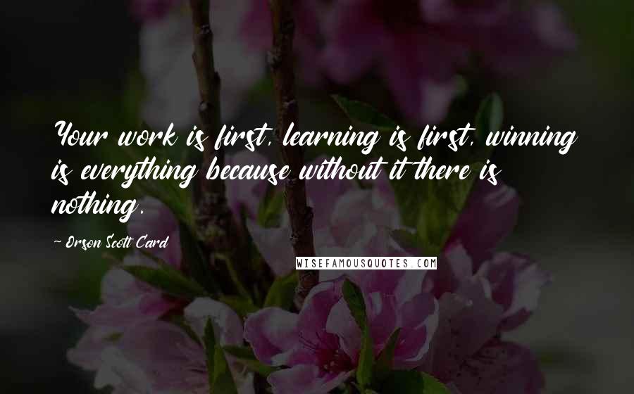 Orson Scott Card Quotes: Your work is first, learning is first, winning is everything because without it there is nothing.