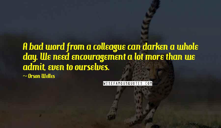 Orson Welles Quotes: A bad word from a colleague can darken a whole day. We need encouragement a lot more than we admit, even to ourselves.