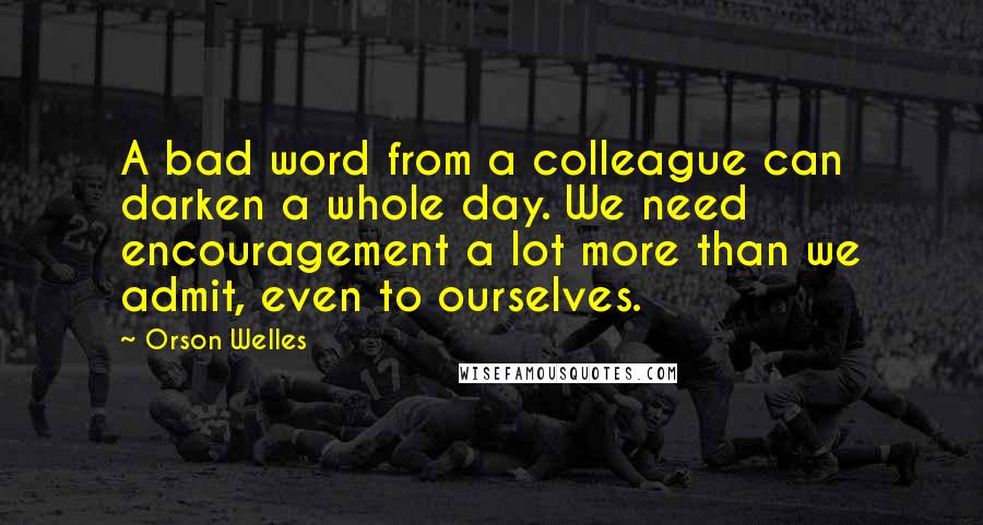 Orson Welles Quotes: A bad word from a colleague can darken a whole day. We need encouragement a lot more than we admit, even to ourselves.