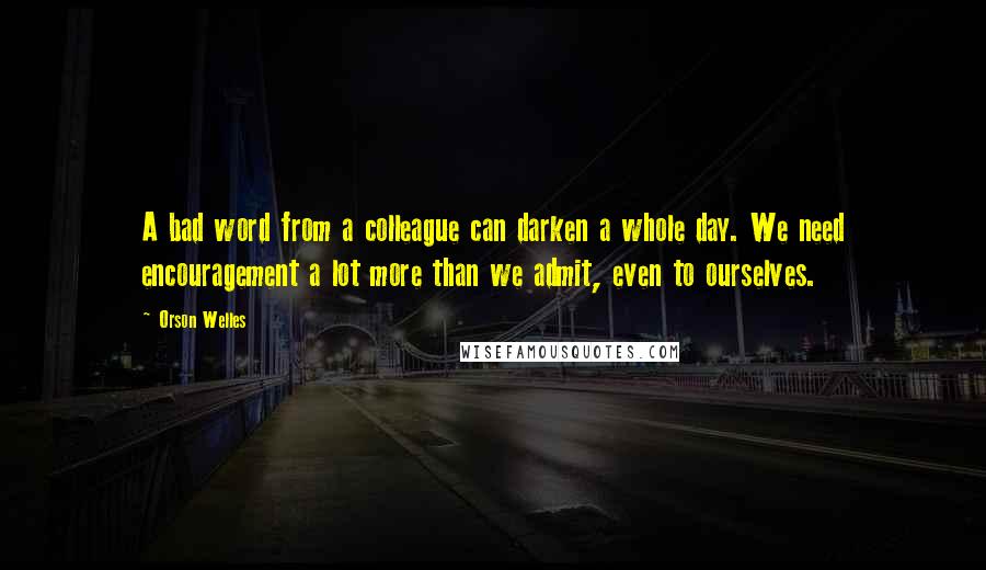 Orson Welles Quotes: A bad word from a colleague can darken a whole day. We need encouragement a lot more than we admit, even to ourselves.