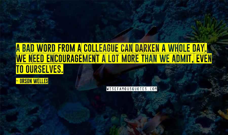 Orson Welles Quotes: A bad word from a colleague can darken a whole day. We need encouragement a lot more than we admit, even to ourselves.