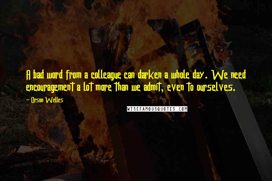 Orson Welles Quotes: A bad word from a colleague can darken a whole day. We need encouragement a lot more than we admit, even to ourselves.