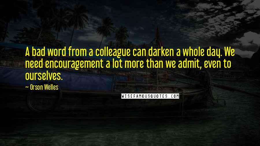 Orson Welles Quotes: A bad word from a colleague can darken a whole day. We need encouragement a lot more than we admit, even to ourselves.