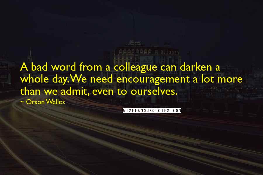 Orson Welles Quotes: A bad word from a colleague can darken a whole day. We need encouragement a lot more than we admit, even to ourselves.