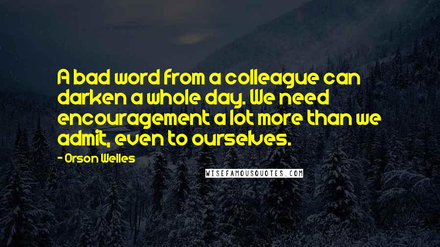 Orson Welles Quotes: A bad word from a colleague can darken a whole day. We need encouragement a lot more than we admit, even to ourselves.