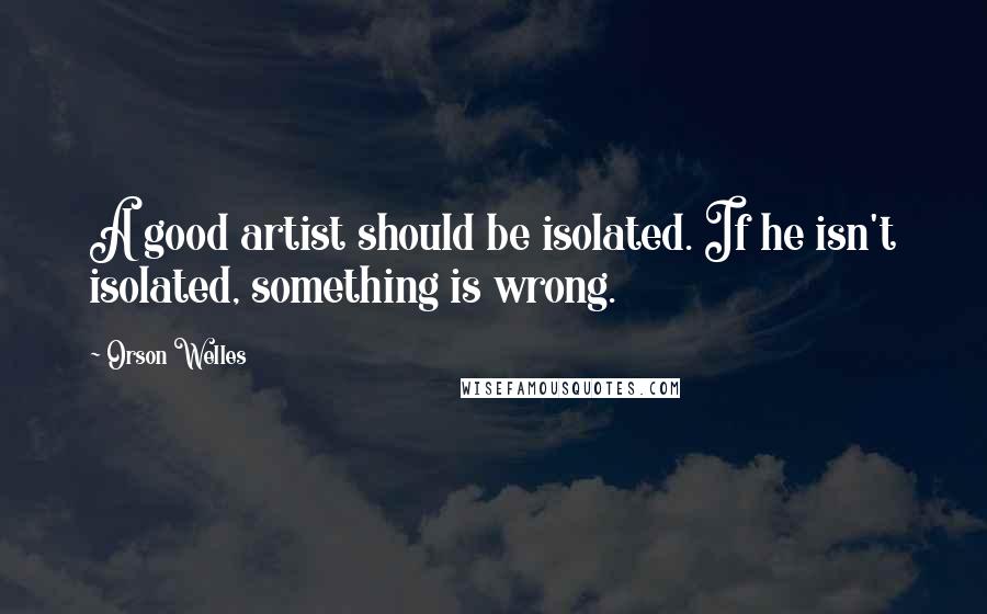 Orson Welles Quotes: A good artist should be isolated. If he isn't isolated, something is wrong.