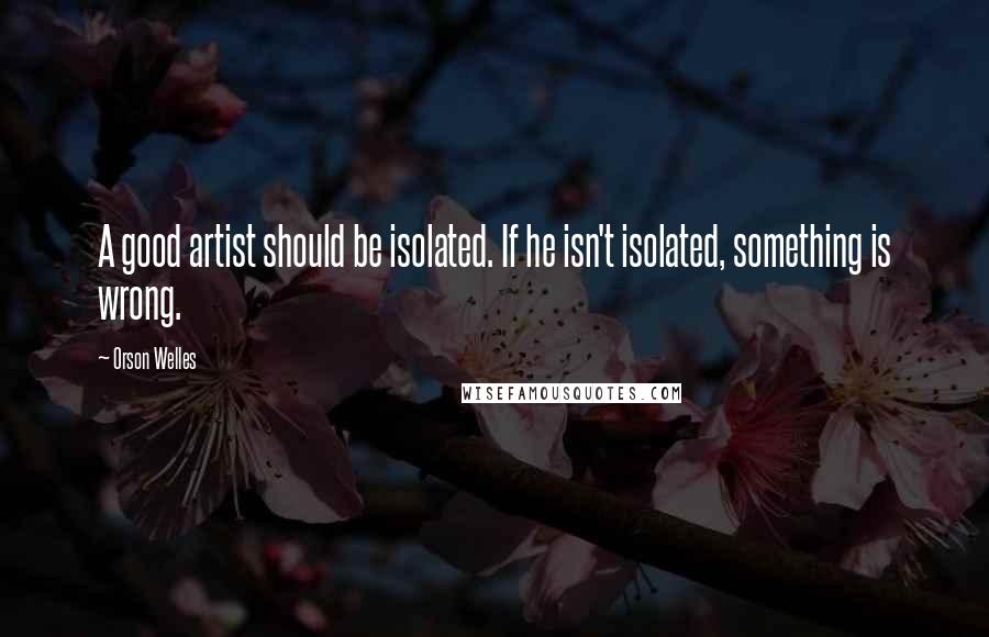 Orson Welles Quotes: A good artist should be isolated. If he isn't isolated, something is wrong.