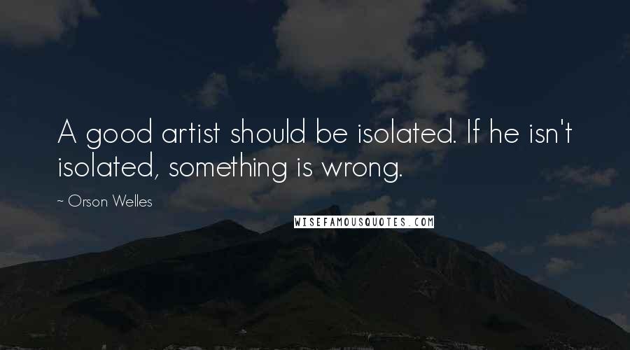 Orson Welles Quotes: A good artist should be isolated. If he isn't isolated, something is wrong.