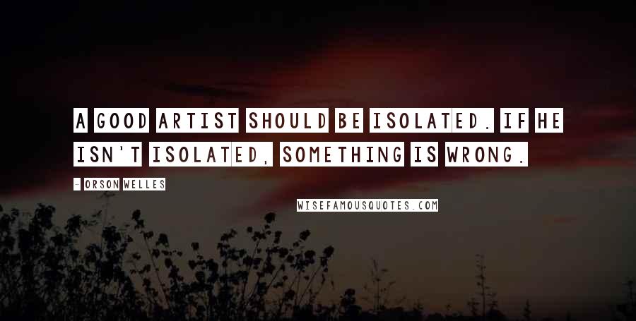 Orson Welles Quotes: A good artist should be isolated. If he isn't isolated, something is wrong.