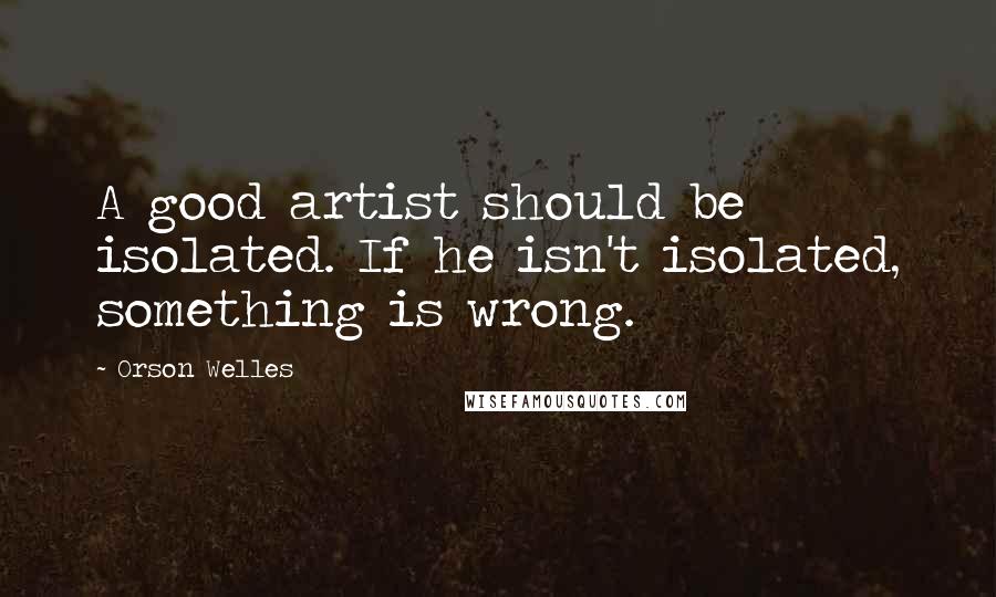 Orson Welles Quotes: A good artist should be isolated. If he isn't isolated, something is wrong.