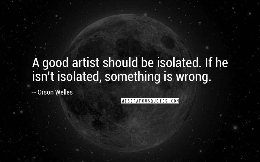 Orson Welles Quotes: A good artist should be isolated. If he isn't isolated, something is wrong.