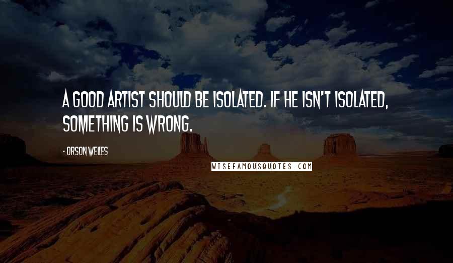 Orson Welles Quotes: A good artist should be isolated. If he isn't isolated, something is wrong.