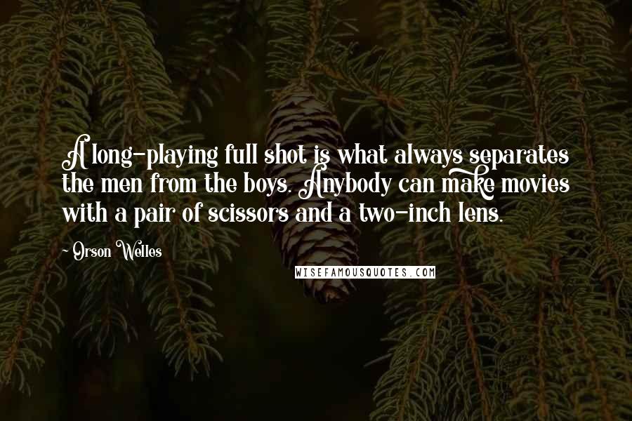 Orson Welles Quotes: A long-playing full shot is what always separates the men from the boys. Anybody can make movies with a pair of scissors and a two-inch lens.