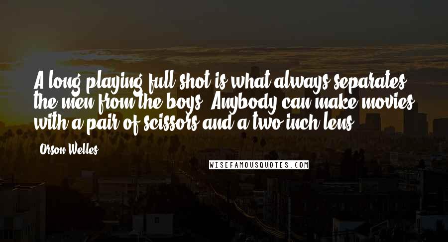 Orson Welles Quotes: A long-playing full shot is what always separates the men from the boys. Anybody can make movies with a pair of scissors and a two-inch lens.