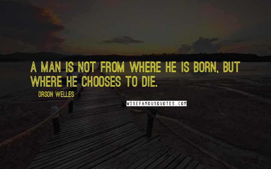 Orson Welles Quotes: A man is not from where he is born, but where he chooses to die.