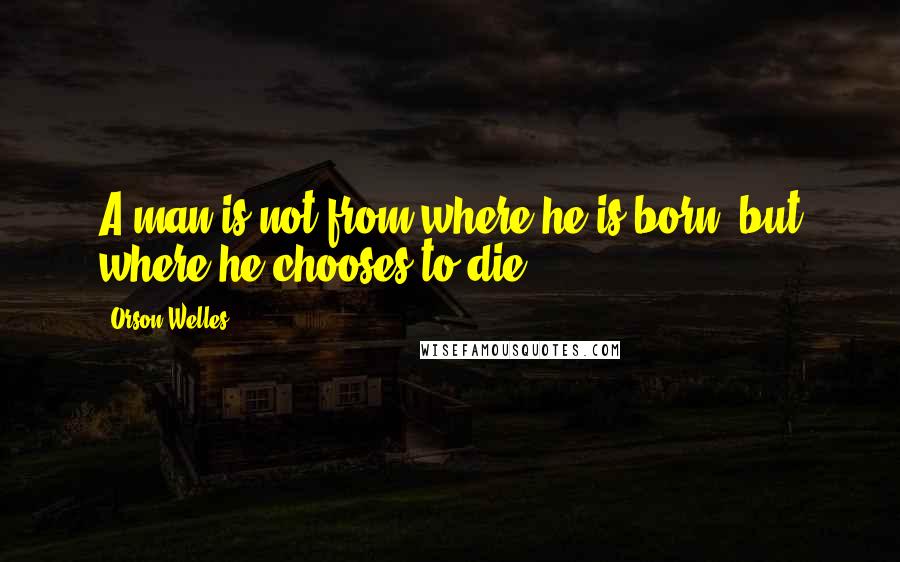 Orson Welles Quotes: A man is not from where he is born, but where he chooses to die.