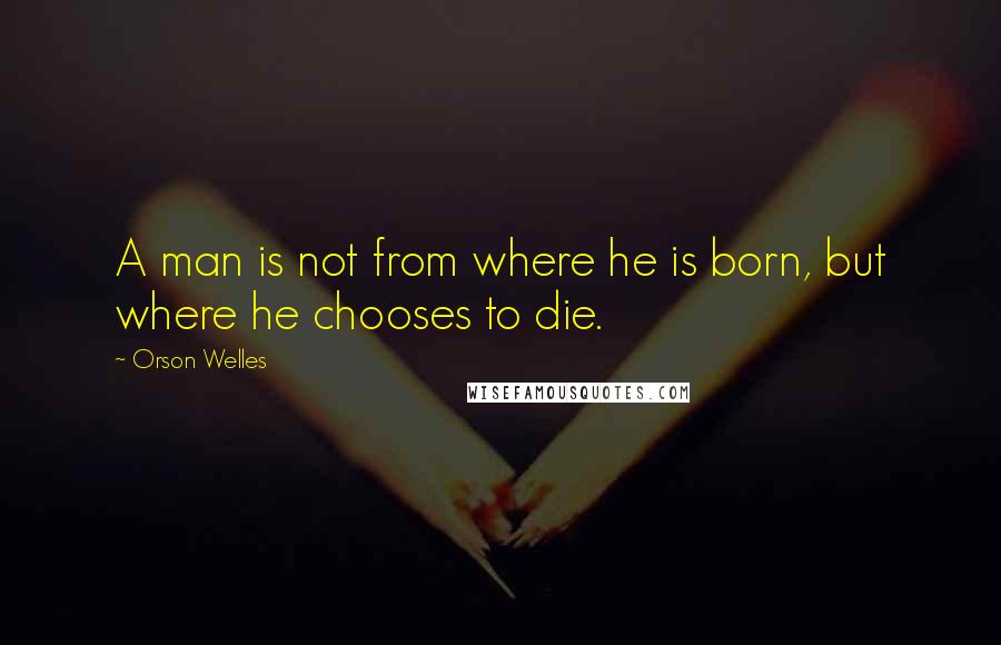 Orson Welles Quotes: A man is not from where he is born, but where he chooses to die.