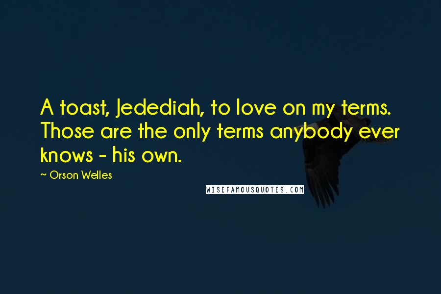 Orson Welles Quotes: A toast, Jedediah, to love on my terms. Those are the only terms anybody ever knows - his own.