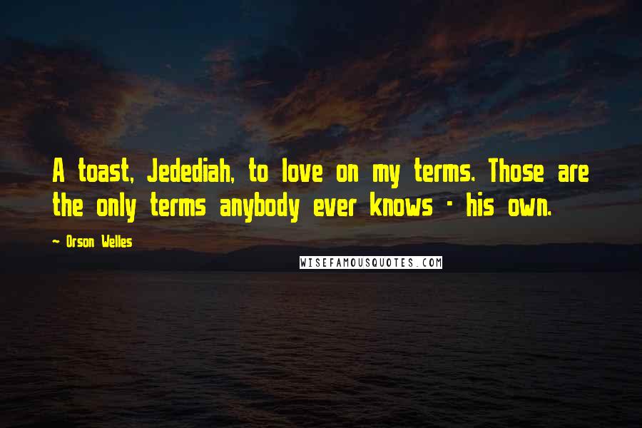 Orson Welles Quotes: A toast, Jedediah, to love on my terms. Those are the only terms anybody ever knows - his own.