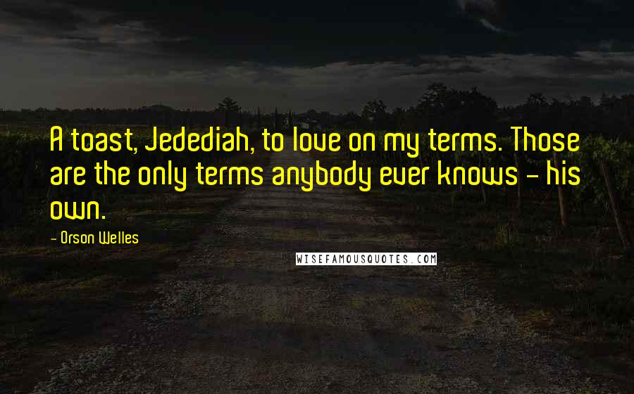 Orson Welles Quotes: A toast, Jedediah, to love on my terms. Those are the only terms anybody ever knows - his own.