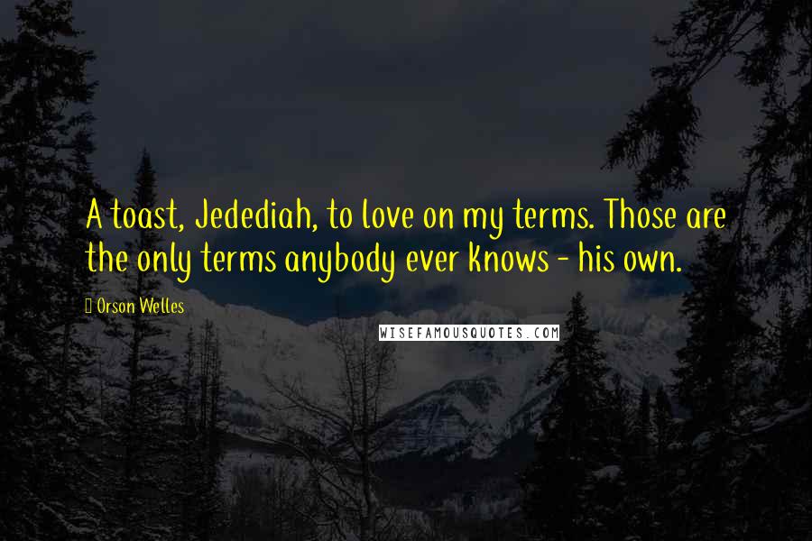 Orson Welles Quotes: A toast, Jedediah, to love on my terms. Those are the only terms anybody ever knows - his own.