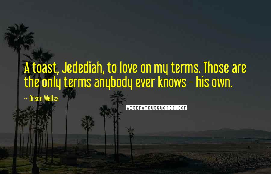 Orson Welles Quotes: A toast, Jedediah, to love on my terms. Those are the only terms anybody ever knows - his own.