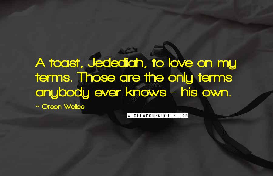 Orson Welles Quotes: A toast, Jedediah, to love on my terms. Those are the only terms anybody ever knows - his own.