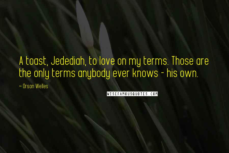 Orson Welles Quotes: A toast, Jedediah, to love on my terms. Those are the only terms anybody ever knows - his own.