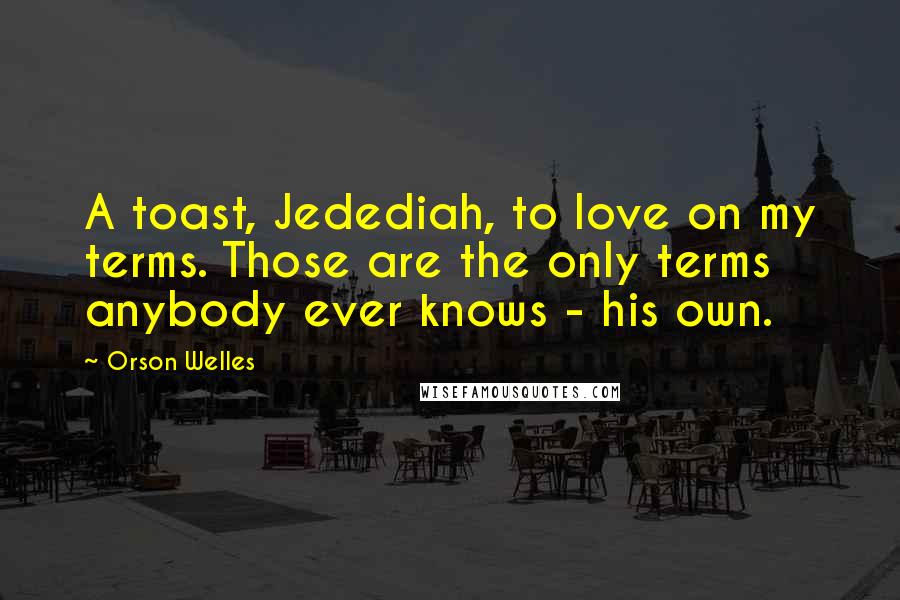 Orson Welles Quotes: A toast, Jedediah, to love on my terms. Those are the only terms anybody ever knows - his own.