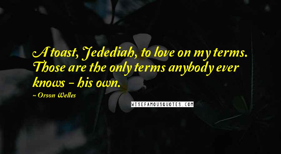 Orson Welles Quotes: A toast, Jedediah, to love on my terms. Those are the only terms anybody ever knows - his own.