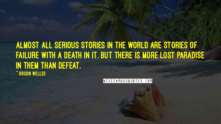 Orson Welles Quotes: Almost all serious stories in the world are stories of failure with a death in it. But there is more lost paradise in them than defeat.