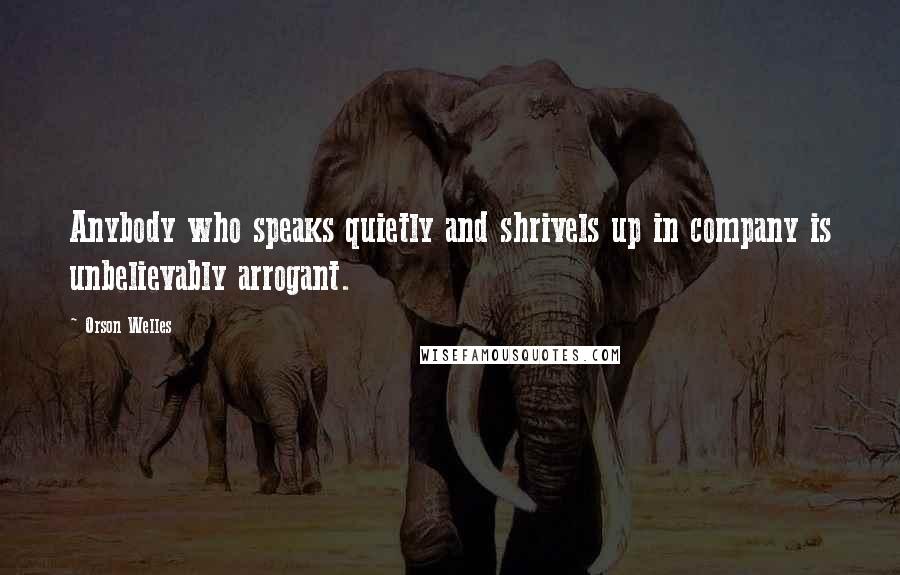 Orson Welles Quotes: Anybody who speaks quietly and shrivels up in company is unbelievably arrogant.