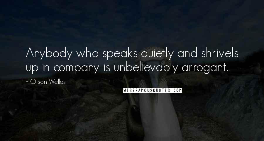 Orson Welles Quotes: Anybody who speaks quietly and shrivels up in company is unbelievably arrogant.