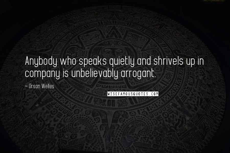 Orson Welles Quotes: Anybody who speaks quietly and shrivels up in company is unbelievably arrogant.