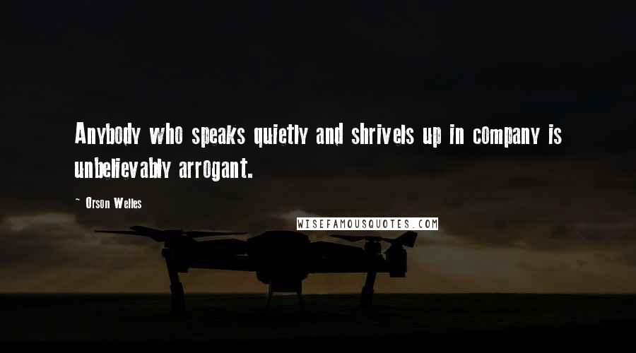 Orson Welles Quotes: Anybody who speaks quietly and shrivels up in company is unbelievably arrogant.