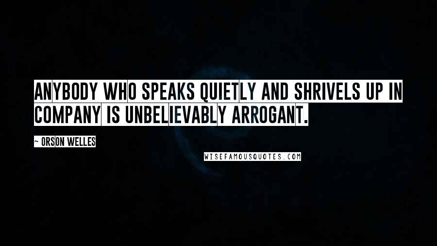 Orson Welles Quotes: Anybody who speaks quietly and shrivels up in company is unbelievably arrogant.