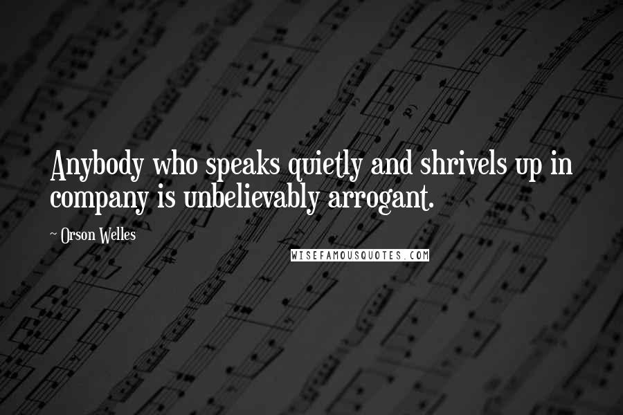 Orson Welles Quotes: Anybody who speaks quietly and shrivels up in company is unbelievably arrogant.