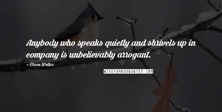 Orson Welles Quotes: Anybody who speaks quietly and shrivels up in company is unbelievably arrogant.